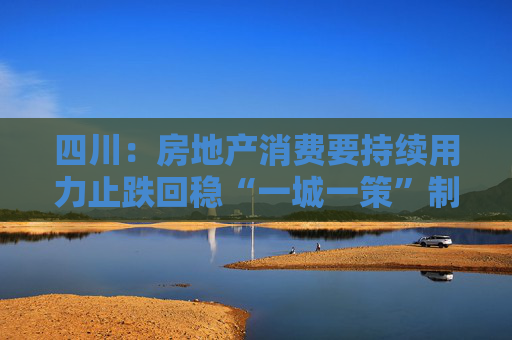 四川：房地产消费要持续用力止跌回稳“一城一策”制定住房支持政策