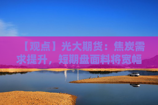 【观点】光大期货：焦炭需求提升，短期盘面料将宽幅震荡