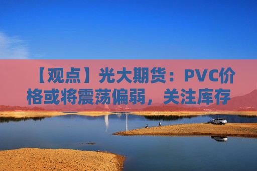 【观点】光大期货：PVC价格或将震荡偏弱，关注库存压力变化
