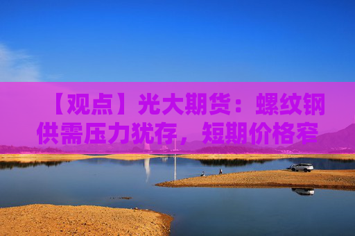 【观点】光大期货：螺纹钢供需压力犹存，短期价格窄幅整理运行