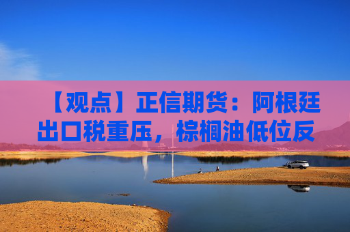 【观点】正信期货：阿根廷出口税重压，棕榈油低位反弹迹象显现