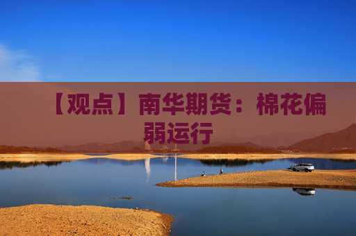 【观点】南华期货：棉花偏弱运行