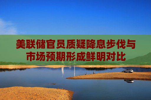 美联储官员质疑降息步伐与市场预期形成鲜明对比