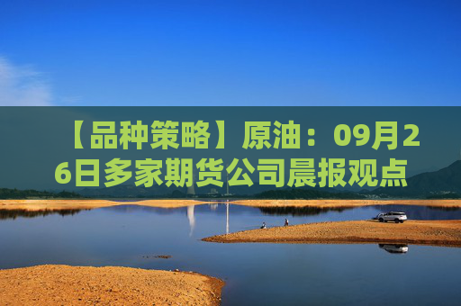 【品种策略】原油：09月26日多家期货公司晨报观点汇总