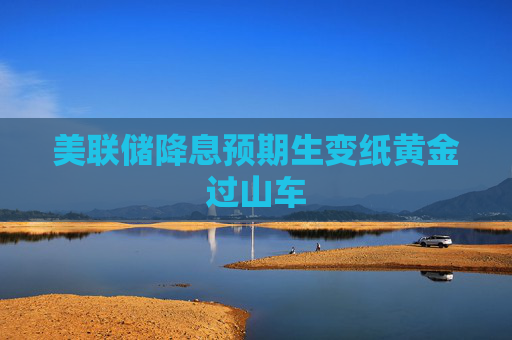 美联储降息预期生变纸黄金过山车