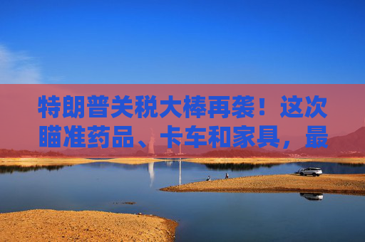 特朗普关税大棒再袭！这次瞄准药品、卡车和家具，最高100%