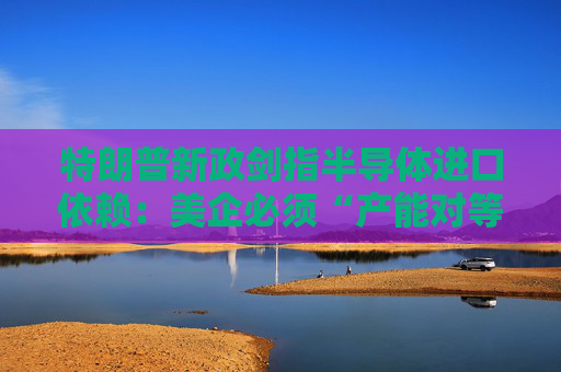 特朗普新政剑指半导体进口依赖：美企必须“产能对等”，否则关税伺候