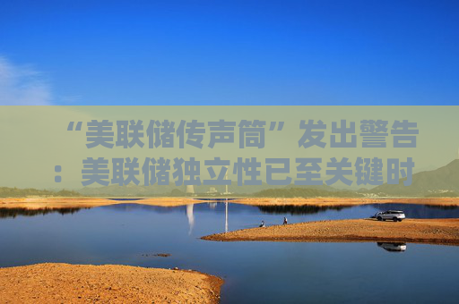 “美联储传声筒”发出警告：美联储独立性已至关键时刻！