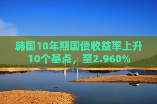 韩国10年期国债收益率上升10个基点，至2.960%