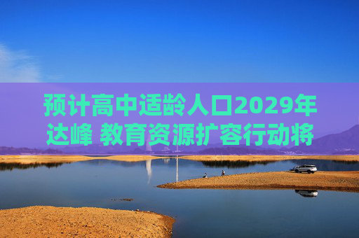 预计高中适龄人口2029年达峰 教育资源扩容行动将实施