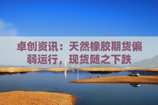 卓创资讯：天然橡胶期货偏弱运行，现货随之下跌
