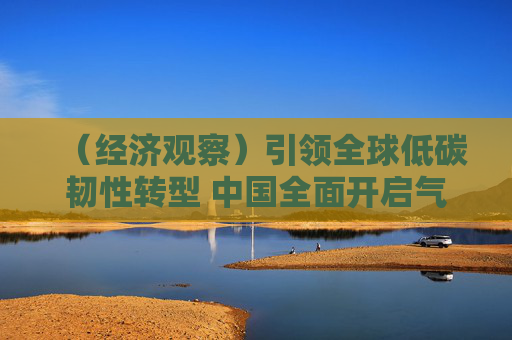 （经济观察）引领全球低碳韧性转型 中国全面开启气候治理新征程