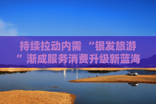 持续拉动内需 “银发旅游”渐成服务消费升级新蓝海