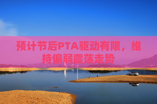 预计节后PTA驱动有限，维持偏弱震荡走势