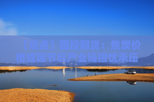 【观点】国投期货：焦炭价格或因节后产业链担忧承压下行