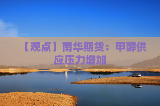 【观点】南华期货：甲醇供应压力增加
