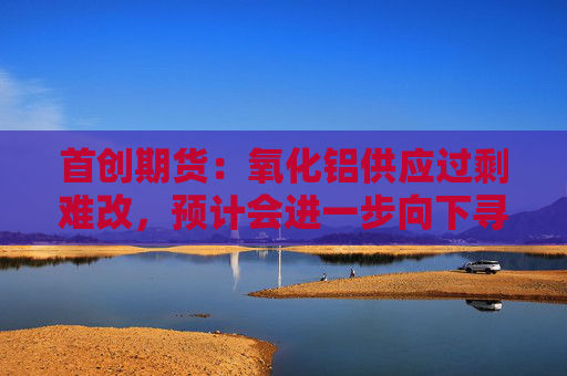 首创期货：氧化铝供应过剩难改，预计会进一步向下寻求支撑