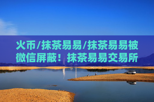 火币/抹茶易易/抹茶易易被微信屏蔽！抹茶易易交易所下载真的要退出中国了？