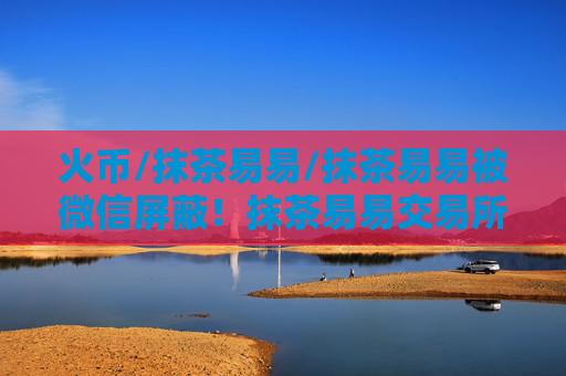 火币/抹茶易易/抹茶易易被微信屏蔽！抹茶易易交易所下载真的要退出中国了？