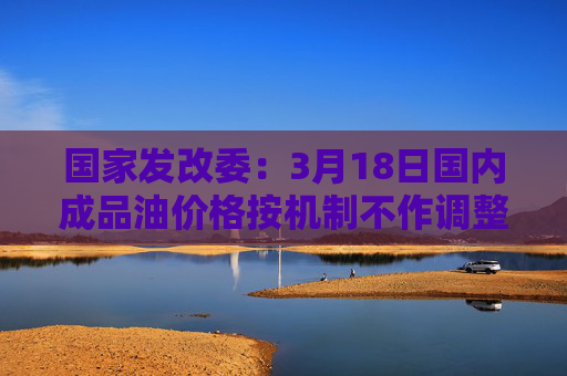 国家发改委：3月18日国内成品油价格按机制不作调整