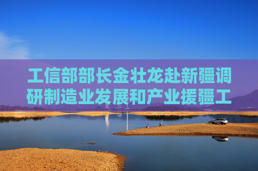 工信部部长金壮龙赴新疆调研制造业发展和产业援疆工作