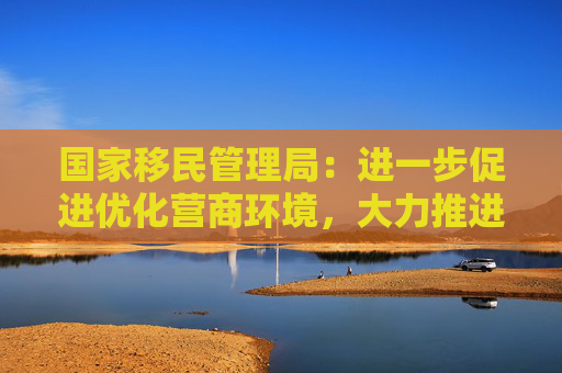 国家移民管理局：进一步促进优化营商环境，大力推进口岸通关便利化