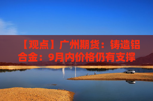 【观点】广州期货：铸造铝合金：9月内价格仍有支撑