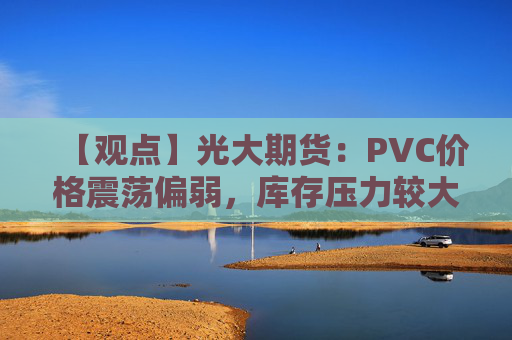 【观点】光大期货：PVC价格震荡偏弱，库存压力较大