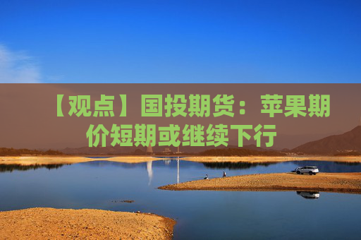 【观点】国投期货：苹果期价短期或继续下行