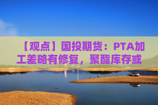 【观点】国投期货：PTA加工差略有修复，聚酯库存或因油价反弹缓解
