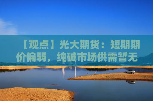【观点】光大期货：短期期价偏弱，纯碱市场供需暂无突发因素