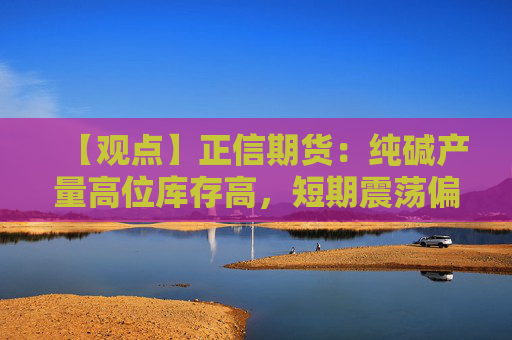 【观点】正信期货：纯碱产量高位库存高，短期震荡偏弱