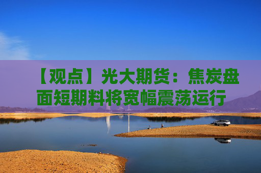 【观点】光大期货：焦炭盘面短期料将宽幅震荡运行