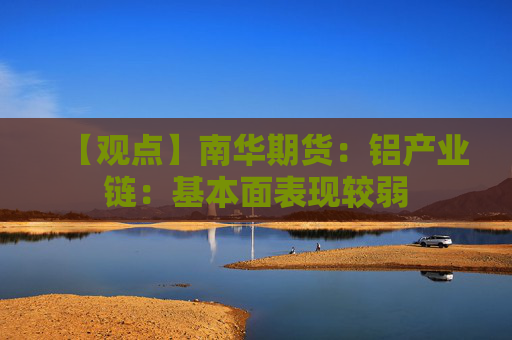 【观点】南华期货：铝产业链：基本面表现较弱