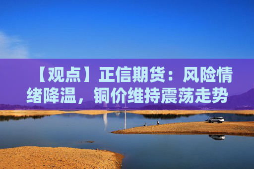 【观点】正信期货：风险情绪降温，铜价维持震荡走势