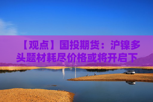 【观点】国投期货：沪镍多头题材耗尽价格或将开启下行趋势