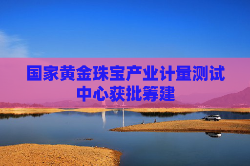 国家黄金珠宝产业计量测试中心获批筹建