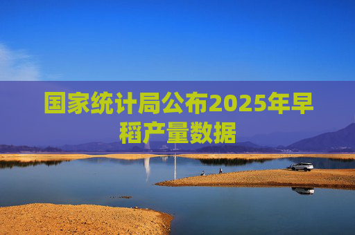 国家统计局公布2025年早稻产量数据