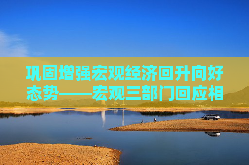 巩固增强宏观经济回升向好态势——宏观三部门回应相关热点问题