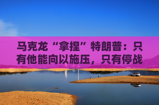 马克龙“拿捏”特朗普：只有他能向以施压，只有停战才能拿和平奖