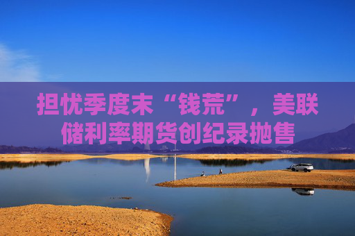 担忧季度末“钱荒”，美联储利率期货创纪录抛售