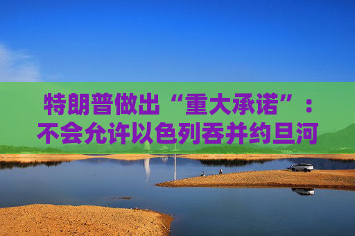 特朗普做出“重大承诺”：不会允许以色列吞并约旦河西岸！