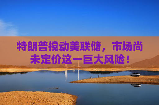 特朗普搅动美联储，市场尚未定价这一巨大风险！