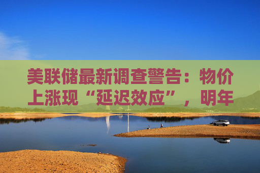 美联储最新调查警告：物价上涨现“延迟效应”，明年或将加速！