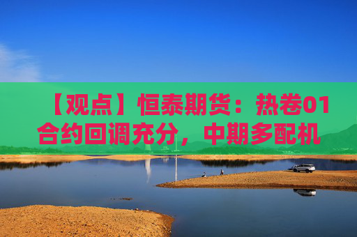 【观点】恒泰期货：热卷01合约回调充分，中期多配机会显现