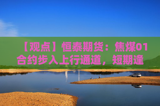 【观点】恒泰期货：焦煤01合约步入上行通道，短期逢低试多