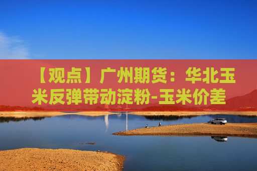 【观点】广州期货：华北玉米反弹带动淀粉-玉米价差小幅走扩