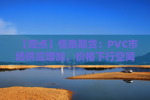 【观点】恒泰期货：PVC市场供应增加，价格下行空间仍存