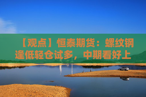 【观点】恒泰期货：螺纹钢逢低轻仓试多，中期看好上涨行情