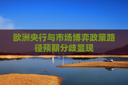 欧洲央行与市场博弈政策路径预期分歧显现